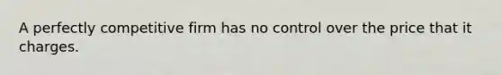 A perfectly competitive firm has no control over the price that it charges.