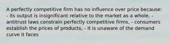 A perfectly competitive firm has no influence over price because: - its output is insignificant relative to the market as a whole, - antitrust laws constrain perfectly competitive firms, - consumers establish the prices of products, - it is unaware of the demand curve it faces