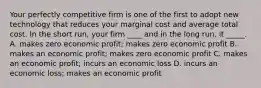 Your perfectly competitive firm is one of the first to adopt new technology that reduces your marginal cost and average total cost. In the short​ run, your firm​ ____ and in the long​ run, it​ _____. A. makes zero economic​ profit; makes zero economic profit B. makes an economic​ profit; makes zero economic profit C. makes an economic​ profit; incurs an economic loss D. incurs an economic​ loss; makes an economic profit