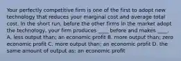 Your perfectly competitive firm is one of the first to adopt new technology that reduces your marginal cost and average total cost. In the short​ run, before the other firms in the market adopt the​ technology, your firm produces​ ____ before and makes​ ____. A. less output​ than; an economic profit B. more output​ than; zero economic profit C. more output​ than; an economic profit D. the same amount of output​ as; an economic profit