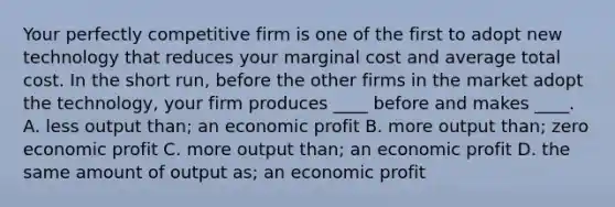 Your perfectly competitive firm is one of the first to adopt new technology that reduces your marginal cost and average total cost. In the short​ run, before the other firms in the market adopt the​ technology, your firm produces​ ____ before and makes​ ____. A. less output​ than; an economic profit B. more output​ than; zero economic profit C. more output​ than; an economic profit D. the same amount of output​ as; an economic profit