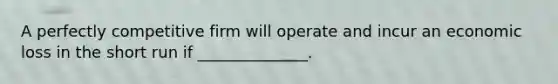 A perfectly competitive firm will operate and incur an economic loss in the short run if ______________.