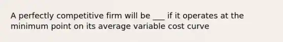 A perfectly competitive firm will be ___ if it operates at the minimum point on its average variable cost curve