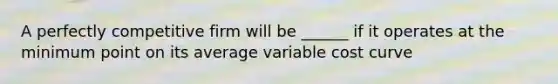 A perfectly competitive firm will be ______ if it operates at the minimum point on its average variable cost curve