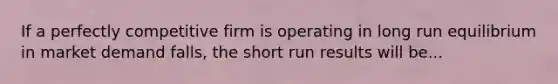 If a perfectly competitive firm is operating in long run equilibrium in market demand falls, the short run results will be...