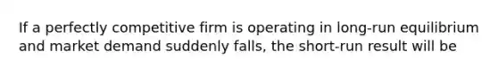 If a perfectly competitive firm is operating in long-run equilibrium and market demand suddenly falls, the short-run result will be