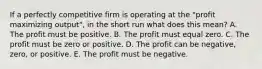 If a perfectly competitive firm is operating at the "profit maximizing output", in the short run what does this mean? A. The profit must be positive. B. The profit must equal zero. C. The profit must be zero or positive. D. The profit can be negative, zero, or positive. E. The profit must be negative.