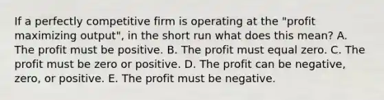 If a perfectly competitive firm is operating at the "profit maximizing output", in the short run what does this mean? A. The profit must be positive. B. The profit must equal zero. C. The profit must be zero or positive. D. The profit can be negative, zero, or positive. E. The profit must be negative.