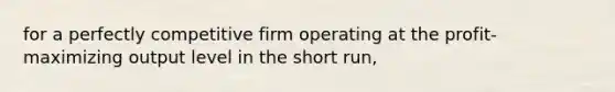 for a perfectly competitive firm operating at the profit-maximizing output level in the short run,