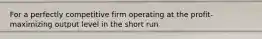 For a perfectly competitive firm operating at the profit-maximizing output level in the short run