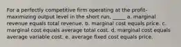 For a perfectly competitive firm operating at the profit-maximizing output level in the short run, _____ a. marginal revenue equals total revenue. b. marginal cost equals price. c. marginal cost equals average total cost. d. marginal cost equals average variable cost. e. average fixed cost equals price.