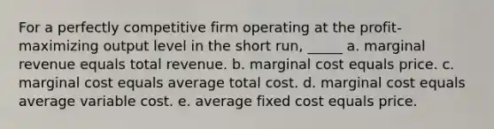 For a perfectly competitive firm operating at the profit-maximizing output level in the short run, _____ a. marginal revenue equals total revenue. b. marginal cost equals price. c. marginal cost equals average total cost. d. marginal cost equals average variable cost. e. average fixed cost equals price.