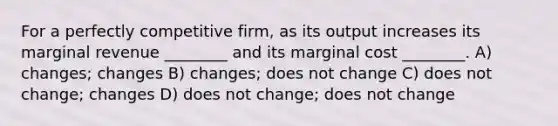 For a perfectly competitive firm, as its output increases its marginal revenue ________ and its marginal cost ________. A) changes; changes B) changes; does not change C) does not change; changes D) does not change; does not change