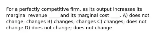 For a perfectly competitive firm, as its output increases its marginal revenue _____and its marginal cost ____. A) does not change; changes B) changes; changes C) changes; does not change D) does not change; does not change