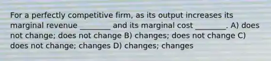 For a perfectly competitive firm, as its output increases its marginal revenue ________ and its marginal cost ________. A) does not change; does not change B) changes; does not change C) does not change; changes D) changes; changes