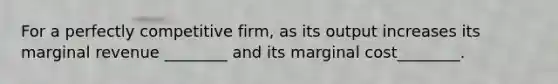 For a perfectly competitive firm, as its output increases its marginal revenue ________ and its marginal cost________.