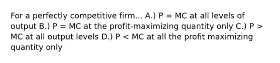 For a perfectly competitive firm... A.) P = MC at all levels of output B.) P = MC at the profit-maximizing quantity only C.) P > MC at all output levels D.) P < MC at all the profit maximizing quantity only