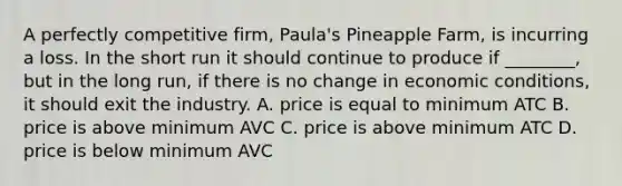 A perfectly competitive​ firm, Paula's Pineapple​ Farm, is incurring a loss. In the short run it should continue to produce if​ ________, but in the long​ run, if there is no change in economic​ conditions, it should exit the industry. A. price is equal to minimum ATC B. price is above minimum AVC C. price is above minimum ATC D. price is below minimum AVC