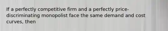 If a perfectly competitive firm and a perfectly price-discriminating monopolist face the same demand and cost curves, then