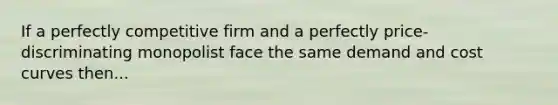 If a perfectly competitive firm and a perfectly price-discriminating monopolist face the same demand and cost curves then...