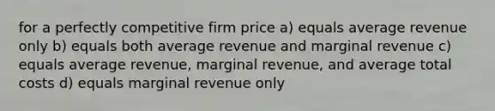 for a perfectly competitive firm price a) equals average revenue only b) equals both average revenue and marginal revenue c) equals average revenue, marginal revenue, and average total costs d) equals marginal revenue only