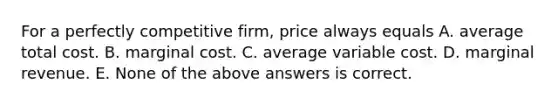 For a perfectly competitive firm, price always equals A. average total cost. B. marginal cost. C. average variable cost. D. marginal revenue. E. None of the above answers is correct.