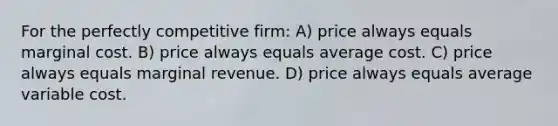 For the perfectly competitive firm: A) price always equals marginal cost. B) price always equals average cost. C) price always equals marginal revenue. D) price always equals average variable cost.