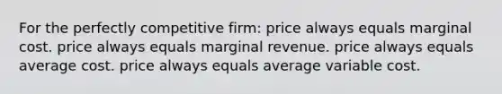 For the perfectly competitive firm: price always equals marginal cost. price always equals marginal revenue. price always equals average cost. price always equals average variable cost.