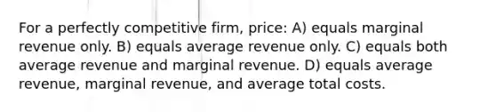 For a perfectly competitive​ firm, price: A) equals marginal revenue only. B) equals average revenue only. C) equals both average revenue and marginal revenue. D) equals average​ revenue, marginal​ revenue, and average total costs.