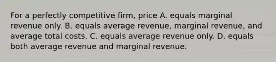 For a perfectly competitive​ firm, price A. equals marginal revenue only. B. equals average​ revenue, marginal​ revenue, and average total costs. C. equals average revenue only. D. equals both average revenue and marginal revenue.