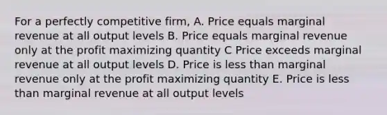 For a perfectly competitive firm, A. Price equals marginal revenue at all output levels B. Price equals marginal revenue only at the profit maximizing quantity C Price exceeds marginal revenue at all output levels D. Price is <a href='https://www.questionai.com/knowledge/k7BtlYpAMX-less-than' class='anchor-knowledge'>less than</a> marginal revenue only at the profit maximizing quantity E. Price is less than marginal revenue at all output levels