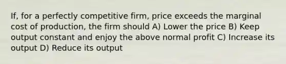 If, for a perfectly competitive firm, price exceeds the marginal cost of production, the firm should A) Lower the price B) Keep output constant and enjoy the above normal profit C) Increase its output D) Reduce its output