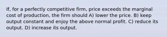 If, for a perfectly competitive firm, price exceeds the marginal cost of production, the firm should A) lower the price. B) keep output constant and enjoy the above normal profit. C) reduce its output. D) increase its output.