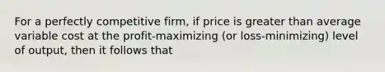 For a perfectly competitive firm, if price is <a href='https://www.questionai.com/knowledge/ktgHnBD4o3-greater-than' class='anchor-knowledge'>greater than</a> average variable cost at the profit-maximizing (or loss-minimizing) level of output, then it follows that