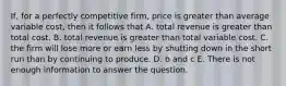 If, for a perfectly competitive firm, price is greater than average variable cost, then it follows that A. total revenue is greater than total cost. B. total revenue is greater than total variable cost. C. the firm will lose more or earn less by shutting down in the short run than by continuing to produce. D. b and c E. There is not enough information to answer the question.