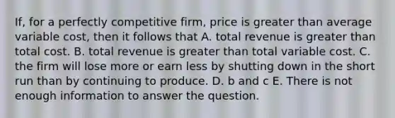 If, for a perfectly competitive firm, price is <a href='https://www.questionai.com/knowledge/ktgHnBD4o3-greater-than' class='anchor-knowledge'>greater than</a> average variable cost, then it follows that A. total revenue is greater than total cost. B. total revenue is greater than total variable cost. C. the firm will lose more or earn less by shutting down in the short run than by continuing to produce. D. b and c E. There is not enough information to answer the question.