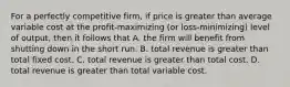 For a perfectly competitive firm, if price is greater than average variable cost at the profit-maximizing (or loss-minimizing) level of output, then it follows that A. the firm will benefit from shutting down in the short run. B. total revenue is greater than total fixed cost. C. total revenue is greater than total cost. D. total revenue is greater than total variable cost.