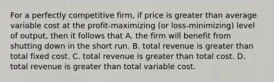 For a perfectly competitive firm, if price is greater than average variable cost at the profit-maximizing (or loss-minimizing) level of output, then it follows that A. the firm will benefit from shutting down in the short run. B. total revenue is greater than total fixed cost. C. total revenue is greater than total cost. D. total revenue is greater than total variable cost.