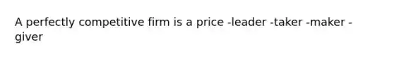 A perfectly competitive firm is a price -leader -taker -maker -giver