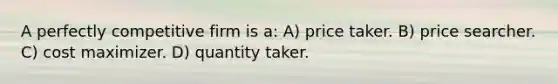 A perfectly competitive firm is a: A) price taker. B) price searcher. C) cost maximizer. D) quantity taker.