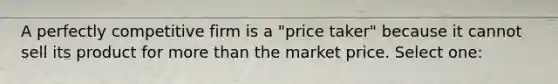 A perfectly competitive firm is a "price taker" because it cannot sell its product for <a href='https://www.questionai.com/knowledge/keWHlEPx42-more-than' class='anchor-knowledge'>more than</a> the market price. Select one: