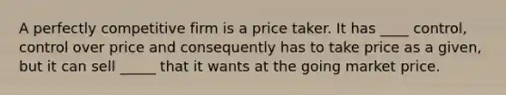 A perfectly competitive firm is a price taker. It has ____ control, control over price and consequently has to take price as a​ given, but it can sell _____ that it wants at the going market price.