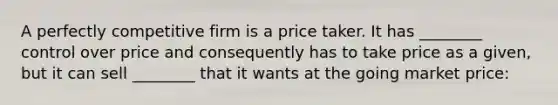 A perfectly competitive firm is a price taker. It has ________ control over price and consequently has to take price as a​ given, but it can sell ________ that it wants at the going market price: