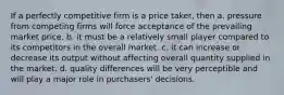 If a perfectly competitive firm is a price taker, then a. pressure from competing firms will force acceptance of the prevailing market price. b. it must be a relatively small player compared to its competitors in the overall market. c. it can increase or decrease its output without affecting overall quantity supplied in the market. d. quality differences will be very perceptible and will play a major role in purchasers' decisions.