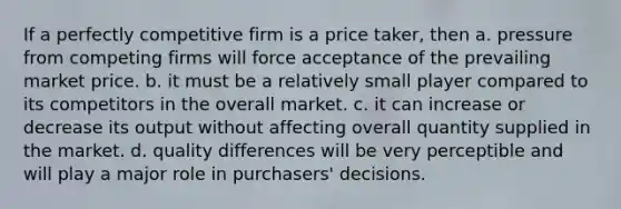 If a perfectly competitive firm is a price taker, then a. pressure from competing firms will force acceptance of the prevailing market price. b. it must be a relatively small player compared to its competitors in the overall market. c. it can increase or decrease its output without affecting overall quantity supplied in the market. d. quality differences will be very perceptible and will play a major role in purchasers' decisions.