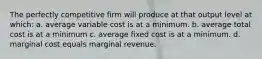 The perfectly competitive firm will produce at that output level at which: a. average variable cost is at a minimum. b. average total cost is at a minimum c. average fixed cost is at a minimum. d. marginal cost equals marginal revenue.