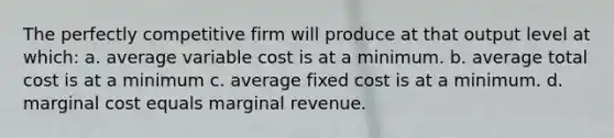 The perfectly competitive firm will produce at that output level at which: a. average variable cost is at a minimum. b. average total cost is at a minimum c. average fixed cost is at a minimum. d. marginal cost equals marginal revenue.