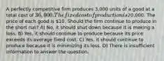 A perfectly competitive firm produces 3,000 units of a good at a total cost of 36,000. The fixed cost of production is20,000. The price of each good is 10. Should the firm continue to produce in the short run? A) No, it should shut down because it is making a loss. B) Yes, it should continue to produce because its price exceeds its average fixed cost. C) Yes, it should continue to produce because it is minimizing its loss. D) There is insufficient information to answer the question.