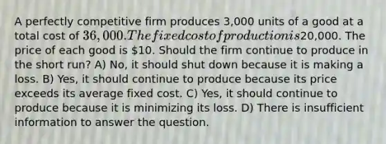 A perfectly competitive firm produces 3,000 units of a good at a total cost of 36,000. The fixed cost of production is20,000. The price of each good is 10. Should the firm continue to produce in the short run? A) No, it should shut down because it is making a loss. B) Yes, it should continue to produce because its price exceeds its average fixed cost. C) Yes, it should continue to produce because it is minimizing its loss. D) There is insufficient information to answer the question.