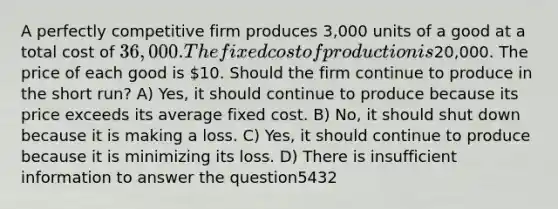 A perfectly competitive firm produces 3,000 units of a good at a total cost of 36,000. The fixed cost of production is20,000. The price of each good is 10. Should the firm continue to produce in the short run? A) Yes, it should continue to produce because its price exceeds its average fixed cost. B) No, it should shut down because it is making a loss. C) Yes, it should continue to produce because it is minimizing its loss. D) There is insufficient information to answer the question5432